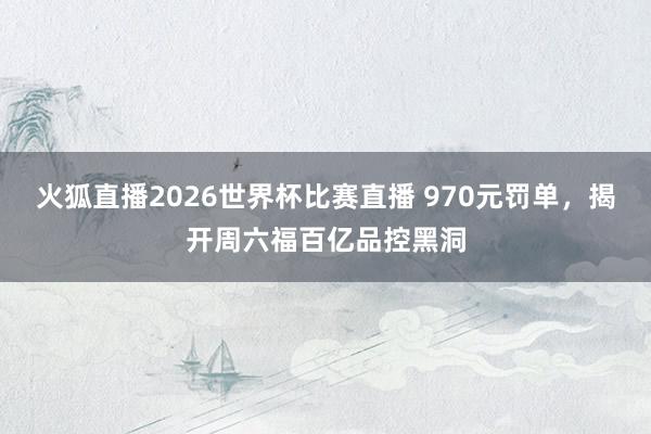 火狐直播2026世界杯比赛直播 970元罚单，揭开周六福百亿品控黑洞