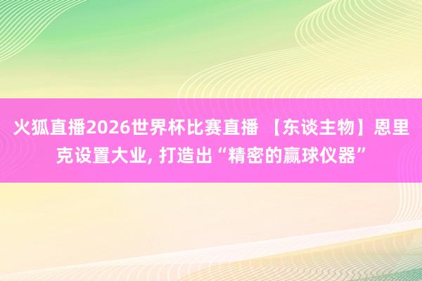 火狐直播2026世界杯比赛直播 【东谈主物】恩里克设置大业, 打造出“精密的赢球仪器”
