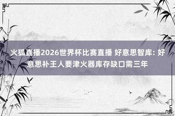 火狐直播2026世界杯比赛直播 好意思智库: 好意思补王人要津火器库存缺口需三年
