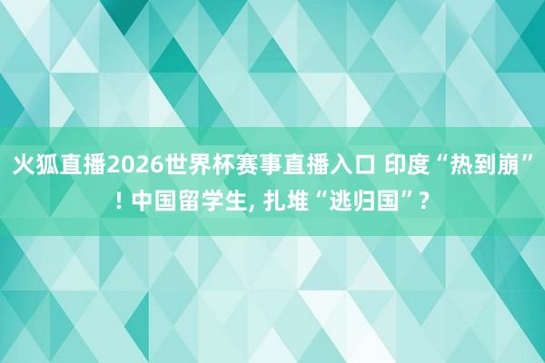 火狐直播2026世界杯赛事直播入口 印度“热到崩”! 中国留学生, 扎堆“逃归国”?