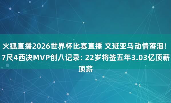 火狐直播2026世界杯比赛直播 文班亚马动情落泪! 7尺4西决MVP创八记录: 22岁将签五年3.03亿顶薪