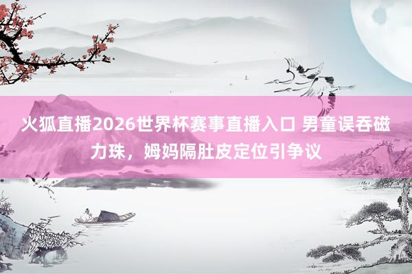 火狐直播2026世界杯赛事直播入口 男童误吞磁力珠，姆妈隔肚皮定位引争议