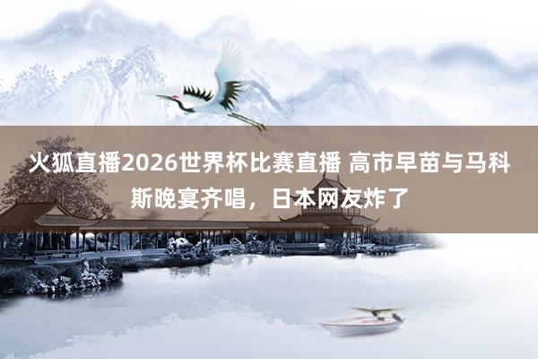 火狐直播2026世界杯比赛直播 高市早苗与马科斯晚宴齐唱，日本网友炸了