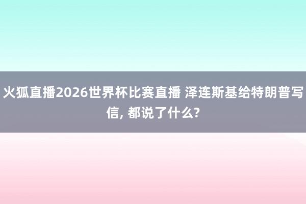 火狐直播2026世界杯比赛直播 泽连斯基给特朗普写信, 都说了什么?