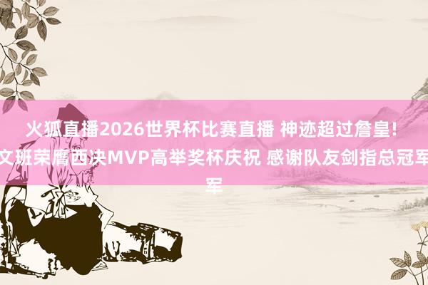 火狐直播2026世界杯比赛直播 神迹超过詹皇! 文班荣膺西决MVP高举奖杯庆祝 感谢队友剑指总冠军