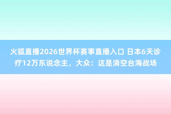 火狐直播2026世界杯赛事直播入口 日本6天诊疗12万东说念主，大众：这是清空台海战场