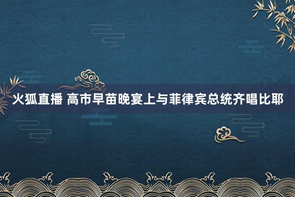 火狐直播 高市早苗晚宴上与菲律宾总统齐唱比耶