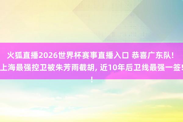 火狐直播2026世界杯赛事直播入口 恭喜广东队! 上海最强控卫被朱芳雨截胡, 近10年后卫线最强一签!
