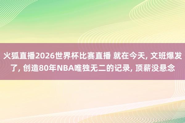 火狐直播2026世界杯比赛直播 就在今天, 文班爆发了, 创造80年NBA唯独无二的记录, 顶薪没悬念