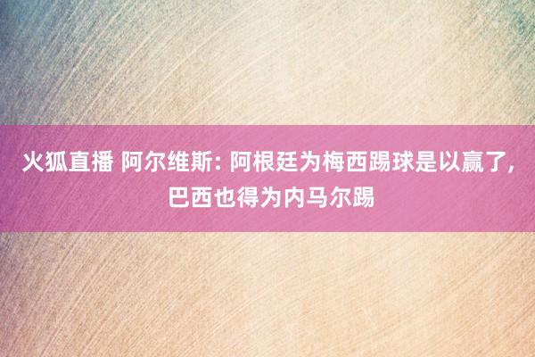 火狐直播 阿尔维斯: 阿根廷为梅西踢球是以赢了, 巴西也得为内马尔踢