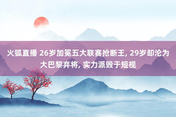火狐直播 26岁加冕五大联赛抢断王, 29岁却沦为大巴黎弃将, 实力派毁于短视