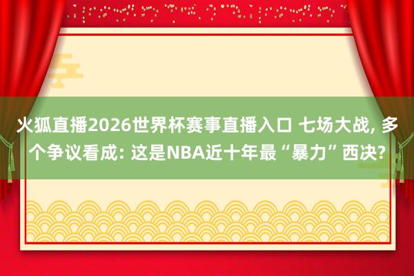 火狐直播2026世界杯赛事直播入口 七场大战, 多个争议看成: 这是NBA近十年最“暴力”西决?