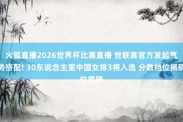 火狐直播2026世界杯比赛直播 世联赛官方发起气势搭配! 30东说念主里中国女排3将入选 分数档位揭晓