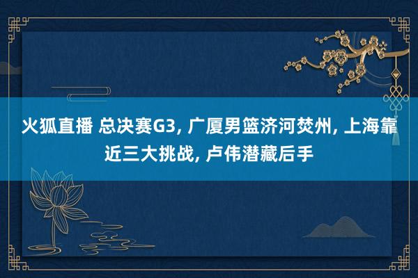 火狐直播 总决赛G3, 广厦男篮济河焚州, 上海靠近三大挑战, 卢伟潜藏后手