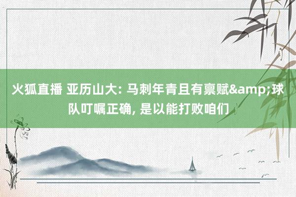 火狐直播 亚历山大: 马刺年青且有禀赋&球队叮嘱正确, 是以能打败咱们