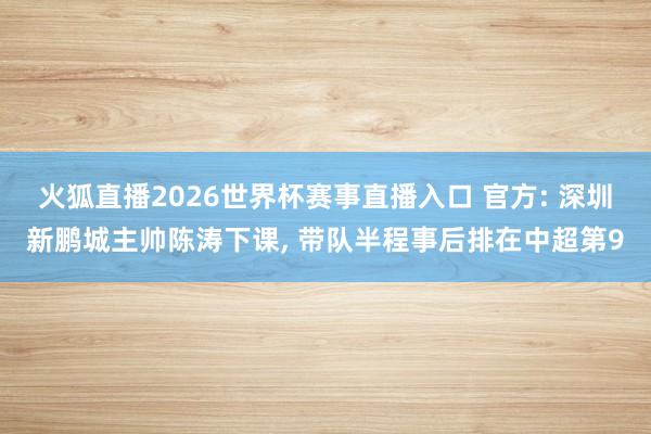 火狐直播2026世界杯赛事直播入口 官方: 深圳新鹏城主帅陈涛下课, 带队半程事后排在中超第9