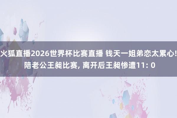 火狐直播2026世界杯比赛直播 钱天一姐弟恋太累心! 陪老公王昶比赛, 离开后王昶惨遭11: 0