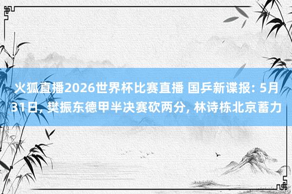 火狐直播2026世界杯比赛直播 国乒新谍报: 5月31日, 樊振东德甲半决赛砍两分, 林诗栋北京蓄力