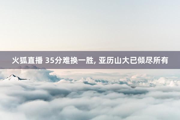 火狐直播 35分难换一胜, 亚历山大已倾尽所有
