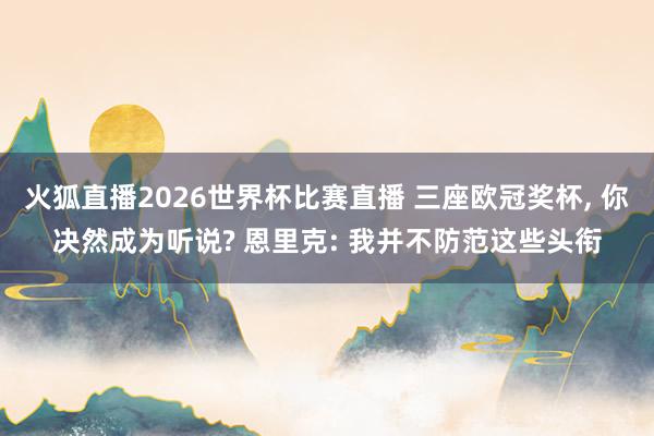火狐直播2026世界杯比赛直播 三座欧冠奖杯, 你决然成为听说? 恩里克: 我并不防范这些头衔
