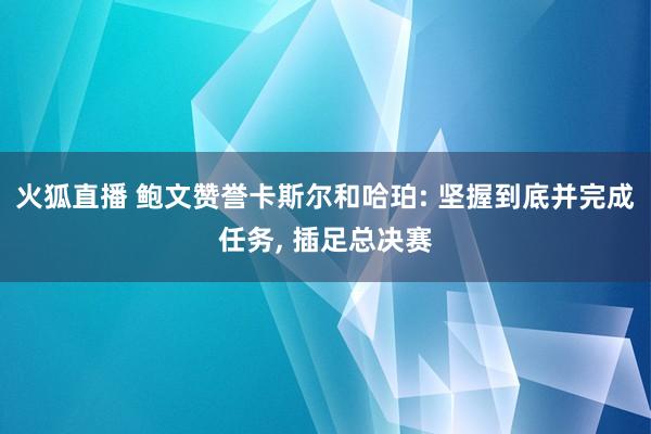 火狐直播 鲍文赞誉卡斯尔和哈珀: 坚握到底并完成任务, 插足总决赛