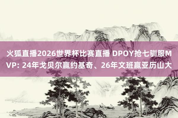火狐直播2026世界杯比赛直播 DPOY抢七驯服MVP: 24年戈贝尔赢约基奇、26年文班赢亚历山大