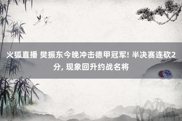 火狐直播 樊振东今晚冲击德甲冠军! 半决赛连砍2分, 现象回升约战名将