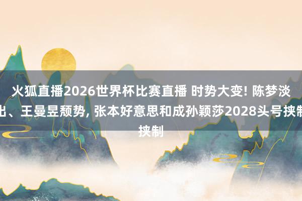 火狐直播2026世界杯比赛直播 时势大变! 陈梦淡出、王曼昱颓势, 张本好意思和成孙颖莎2028头号挟制