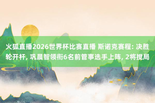 火狐直播2026世界杯比赛直播 斯诺克赛程: 决胜轮开杆, 巩晨智领衔6名前管事选手上阵, 2将搅局
