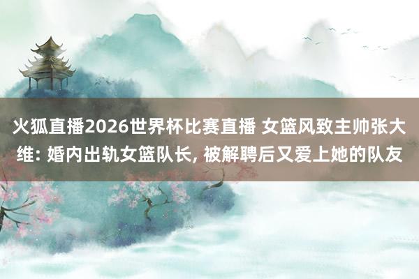 火狐直播2026世界杯比赛直播 女篮风致主帅张大维: 婚内出轨女篮队长, 被解聘后又爱上她的队友