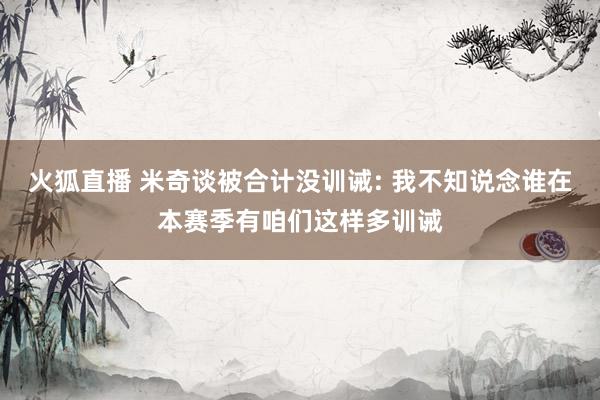 火狐直播 米奇谈被合计没训诫: 我不知说念谁在本赛季有咱们这样多训诫