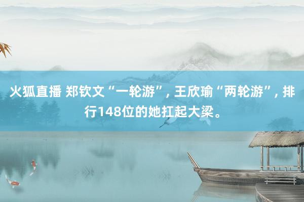 火狐直播 郑钦文“一轮游”, 王欣瑜“两轮游”, 排行148位的她扛起大梁。