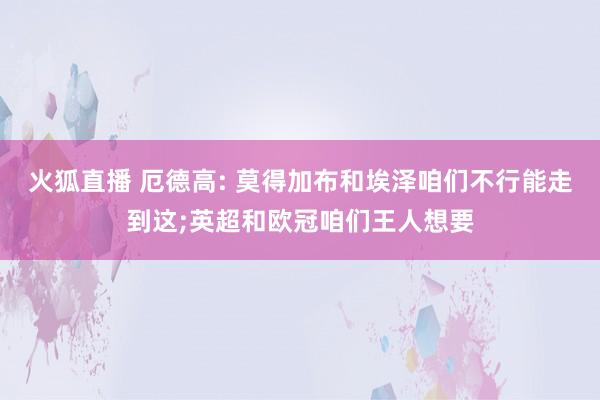 火狐直播 厄德高: 莫得加布和埃泽咱们不行能走到这;英超和欧冠咱们王人想要