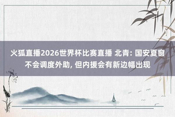 火狐直播2026世界杯比赛直播 北青: 国安夏窗不会调度外助, 但内援会有新边幅出现