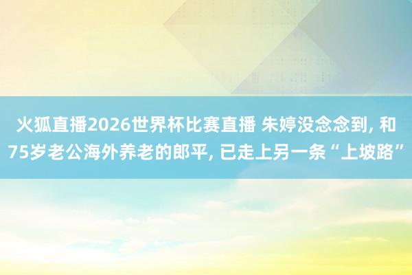 火狐直播2026世界杯比赛直播 朱婷没念念到, 和75岁老公海外养老的郎平, 已走上另一条“上坡路”