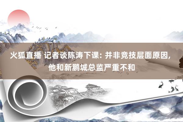 火狐直播 记者谈陈涛下课: 并非竞技层面原因, 他和新鹏城总监严重不和