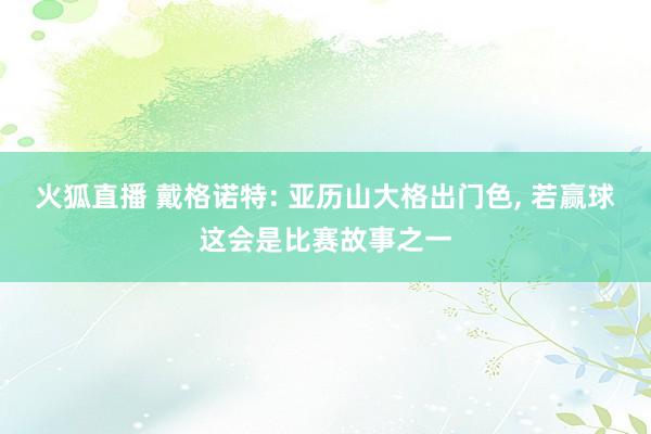 火狐直播 戴格诺特: 亚历山大格出门色, 若赢球这会是比赛故事之一