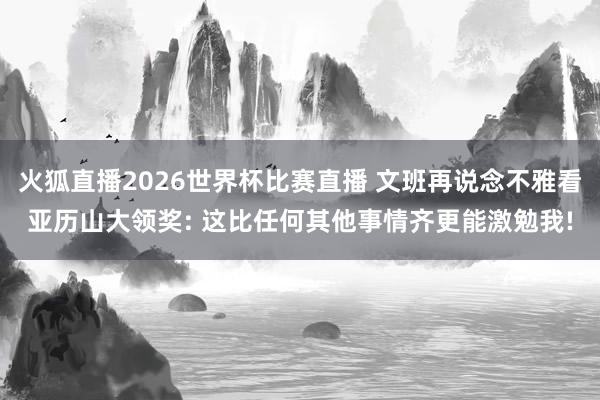 火狐直播2026世界杯比赛直播 文班再说念不雅看亚历山大领奖: 这比任何其他事情齐更能激勉我!