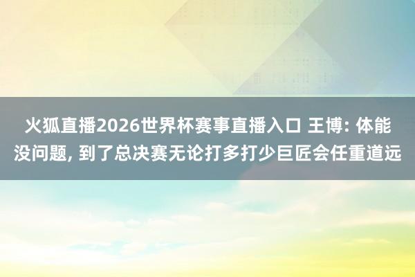 火狐直播2026世界杯赛事直播入口 王博: 体能没问题, 到了总决赛无论打多打少巨匠会任重道远