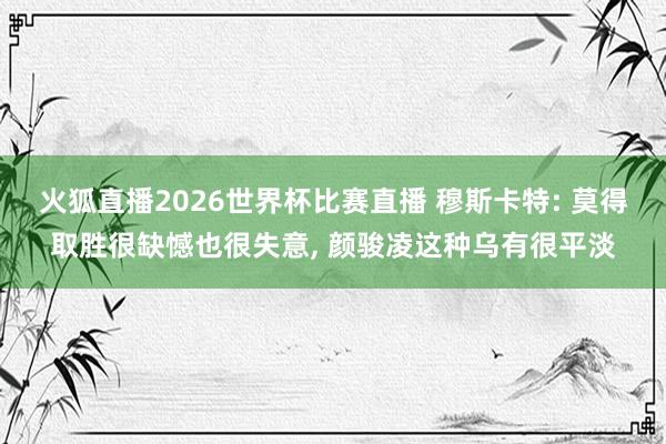 火狐直播2026世界杯比赛直播 穆斯卡特: 莫得取胜很缺憾也很失意, 颜骏凌这种乌有很平淡