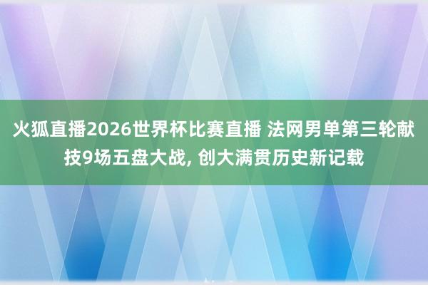 火狐直播2026世界杯比赛直播 法网男单第三轮献技9场五盘大战, 创大满贯历史新记载