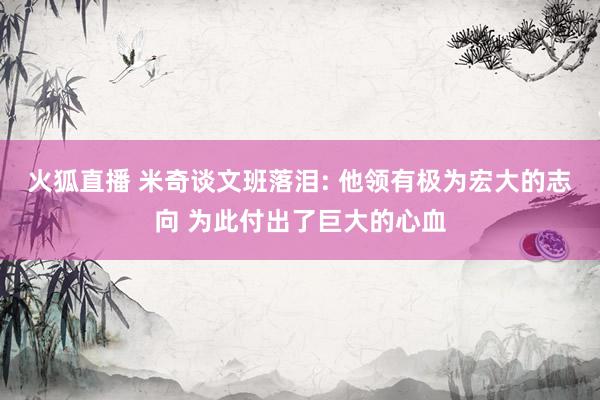 火狐直播 米奇谈文班落泪: 他领有极为宏大的志向 为此付出了巨大的心血