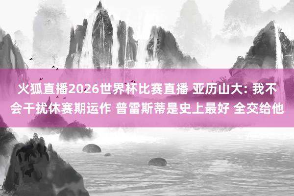 火狐直播2026世界杯比赛直播 亚历山大: 我不会干扰休赛期运作 普雷斯蒂是史上最好 全交给他