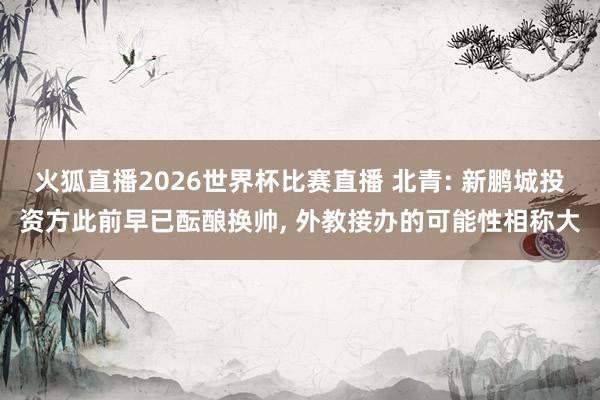 火狐直播2026世界杯比赛直播 北青: 新鹏城投资方此前早已酝酿换帅, 外教接办的可能性相称大