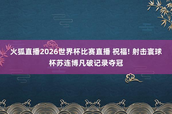 火狐直播2026世界杯比赛直播 祝福! 射击寰球杯苏连博凡破记录夺冠
