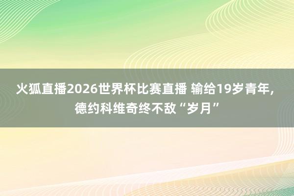 火狐直播2026世界杯比赛直播 输给19岁青年, 德约科维奇终不敌“岁月”
