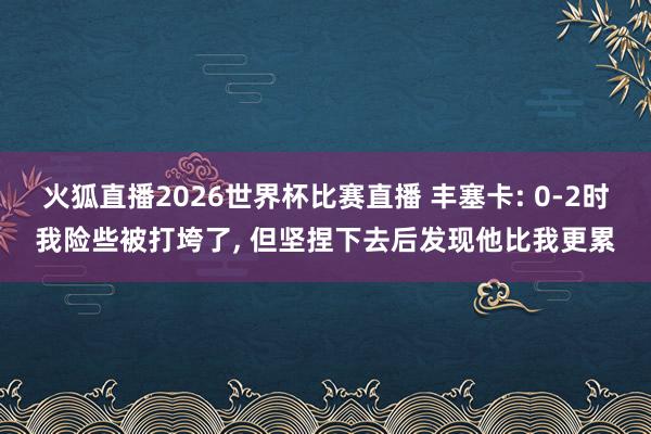 火狐直播2026世界杯比赛直播 丰塞卡: 0-2时我险些被打垮了, 但坚捏下去后发现他比我更累