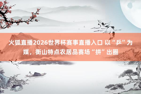 火狐直播2026世界杯赛事直播入口 以“乒”为媒，衡山特点农居品赛场“拼”出圈