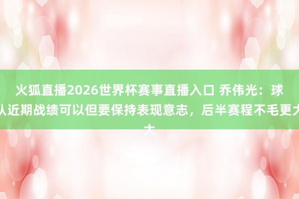火狐直播2026世界杯赛事直播入口 乔伟光：球队近期战绩可以但要保持表现意志，后半赛程不毛更大