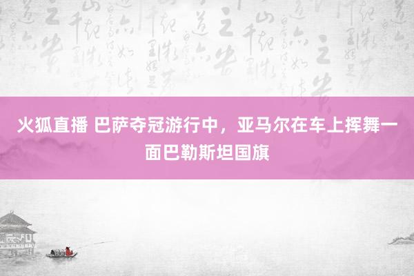 火狐直播 巴萨夺冠游行中，亚马尔在车上挥舞一面巴勒斯坦国旗